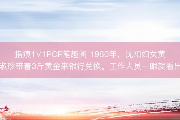 指痕1∨1POP笔趣阁 1980年，沈阳妇女黄淑珍带着3斤黄金来银行兑换。工作人员一眼就看出