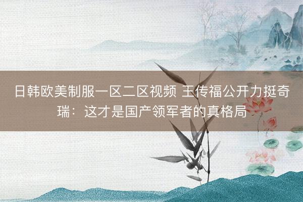 日韩欧美制服一区二区视频 王传福公开力挺奇瑞：这才是国产领军者的真格局