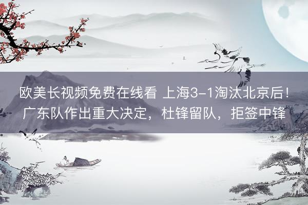 欧美长视频免费在线看 上海3-1淘汰北京后！广东队作出重大决定，杜锋留队，拒签中锋