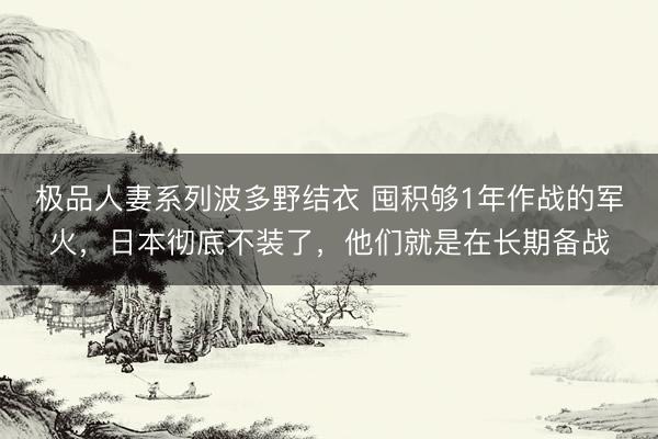 极品人妻系列波多野结衣 囤积够1年作战的军火，日本彻底不装了，他们就是在长期备战