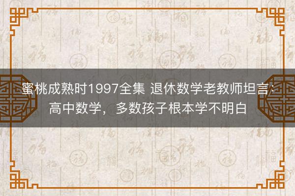 蜜桃成熟时1997全集 退休数学老教师坦言:高中数学,多数孩子根本学不明白