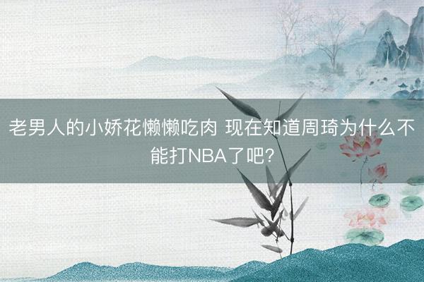 老男人的小娇花懒懒吃肉 现在知道周琦为什么不能打NBA了吧？