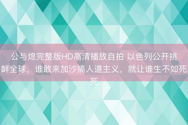公与熄完整版HD高清播放自拍 以色列公开挑衅全球，谁敢来加沙搞人道主义，就让谁生不如死