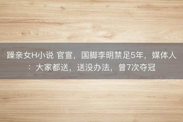 躁亲女H小说 官宣，国脚李明禁足5年，媒体人：大家都送，送没办法，曾7次夺冠