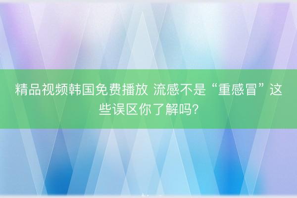 精品视频韩国免费播放 流感不是 “重感冒” 这些误区你了解吗？