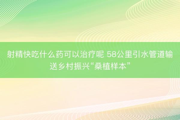 射精快吃什么药可以治疗呢 58公里引水管道输送乡村振兴“桑植样本”