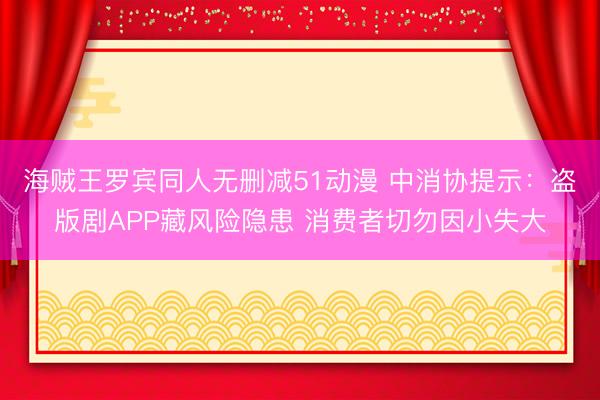 海贼王罗宾同人无删减51动漫 中消协提示：盗版剧APP藏风险隐患 消费者切勿因小失大