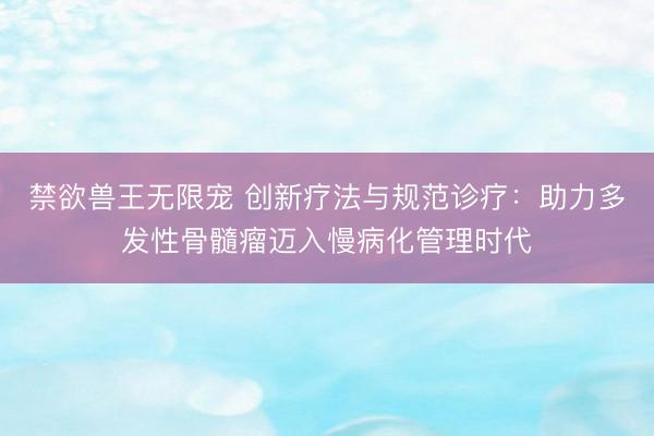 禁欲兽王无限宠 创新疗法与规范诊疗：助力多发性骨髓瘤迈入慢病化管理时代