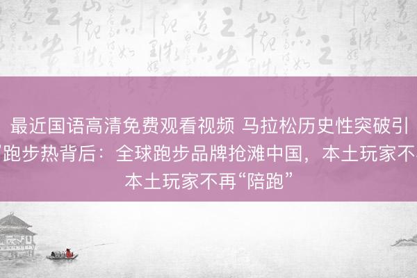 最近国语高清免费观看视频 马拉松历史性突破引爆“五一”跑步热背后：全球跑步品牌抢滩中国，本土玩家不再“陪跑”