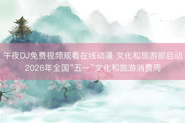 午夜DJ免费视频观看在线动漫 文化和旅游部启动2026年全国“五一”文化和旅游消费周
