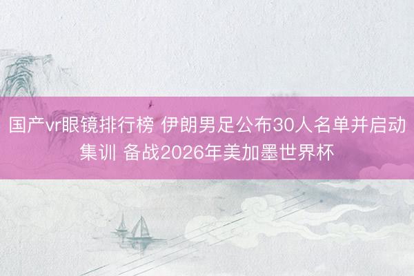 国产vr眼镜排行榜 伊朗男足公布30人名单并启动集训 备战2026年美加墨世界杯