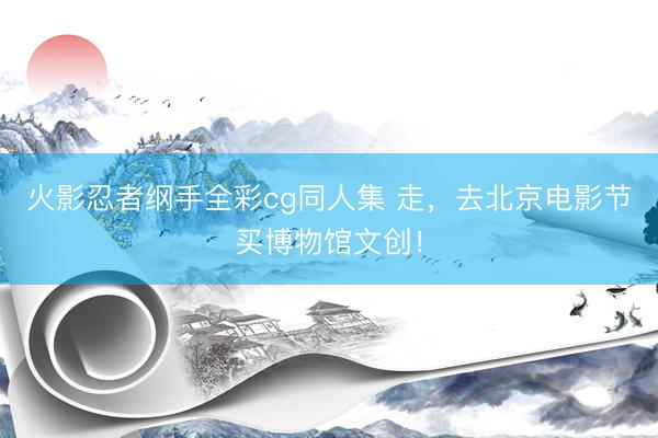火影忍者纲手全彩cg同人集 走，去北京电影节买博物馆文创！