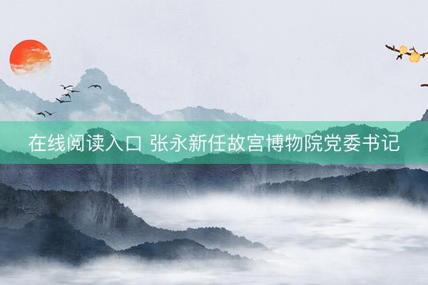 在线阅读入口 张永新任故宫博物院党委书记