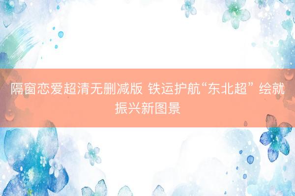 隔窗恋爱超清无删减版 铁运护航“东北超” 绘就振兴新图景