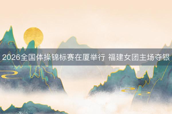 2026全国体操锦标赛在厦举行 福建女团主场夺银