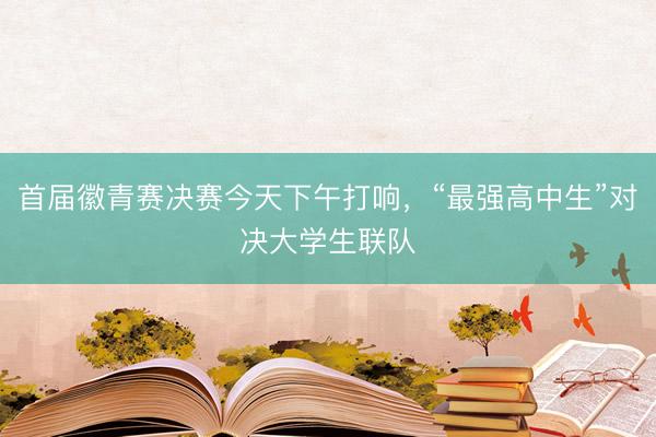 首届徽青赛决赛今天下午打响，“最强高中生”对决大学生联队
