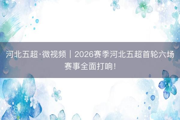 河北五超·微视频｜2026赛季河北五超首轮六场赛事全面打响！