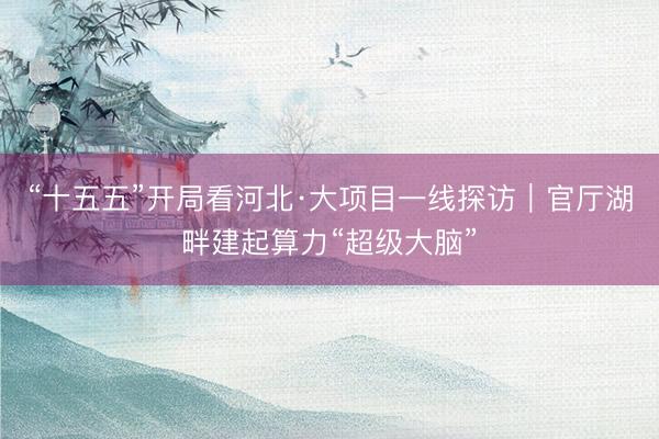 “十五五”开局看河北·大项目一线探访｜官厅湖畔建起算力“超级大脑”