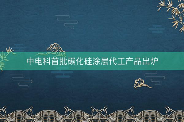 中电科首批碳化硅涂层代工产品出炉