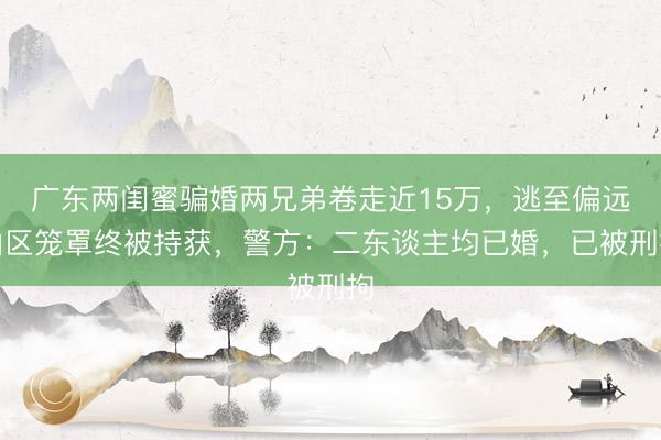 广东两闺蜜骗婚两兄弟卷走近15万，逃至偏远山区笼罩终被持获，警方：二东谈主均已婚，已被刑拘