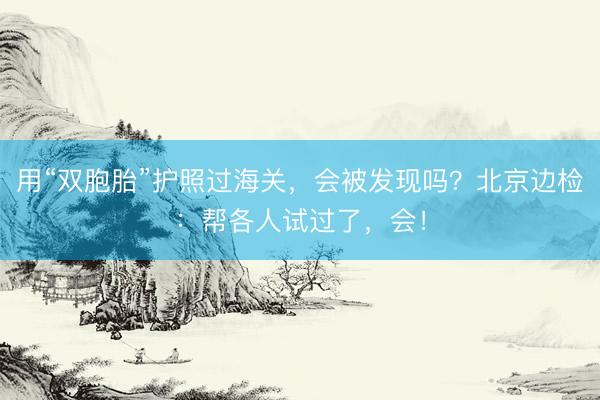 用“双胞胎”护照过海关，会被发现吗？北京边检：帮各人试过了，会！