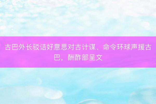 古巴外长驳诘好意思对古计谋、命令环球声援古巴，酬酢部呈文