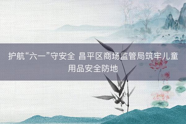 护航“六一”守安全 昌平区商场监管局筑牢儿童用品安全防地