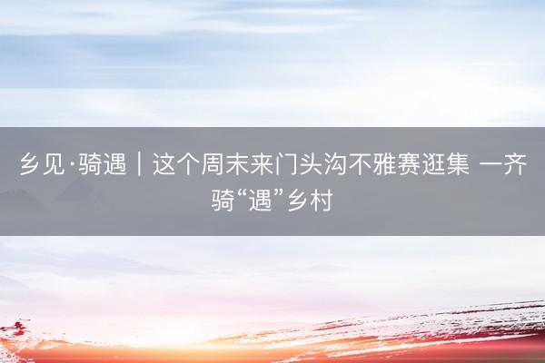 乡见·骑遇|这个周末来门头沟不雅赛逛集 一齐骑“遇”乡村
