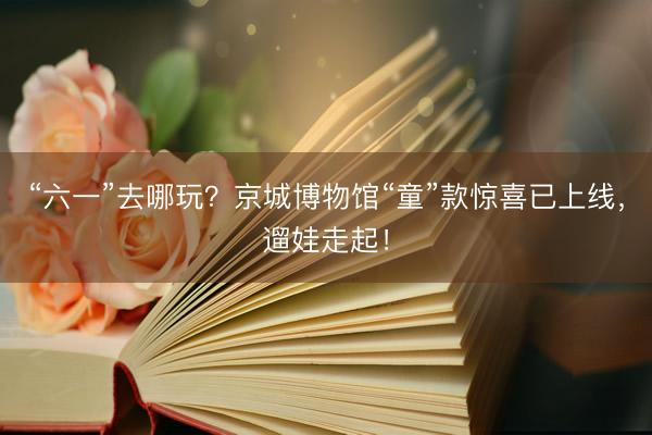 “六一”去哪玩？京城博物馆“童”款惊喜已上线，遛娃走起！