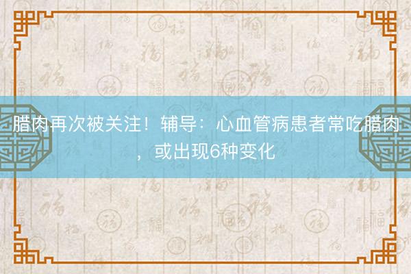 腊肉再次被关注！辅导：心血管病患者常吃腊肉，或出现6种变化