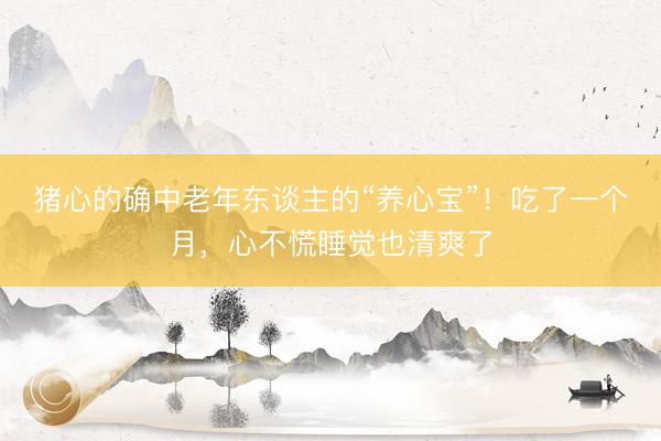 猪心的确中老年东谈主的“养心宝”！吃了一个月，心不慌睡觉也清爽了
