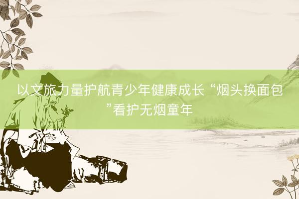 以文旅力量护航青少年健康成长 “烟头换面包”看护无烟童年