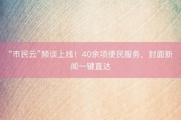 “市民云”频谈上线！40余项便民服务，封面新闻一键直达