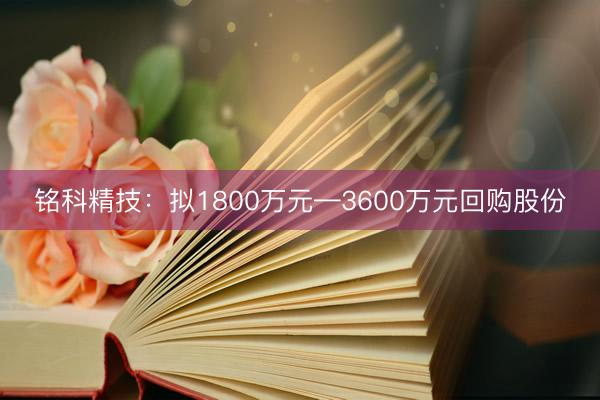 铭科精技：拟1800万元—3600万元回购股份