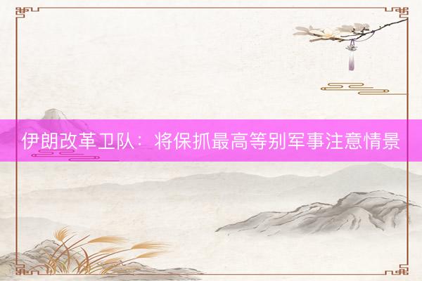 伊朗改革卫队：将保抓最高等别军事注意情景