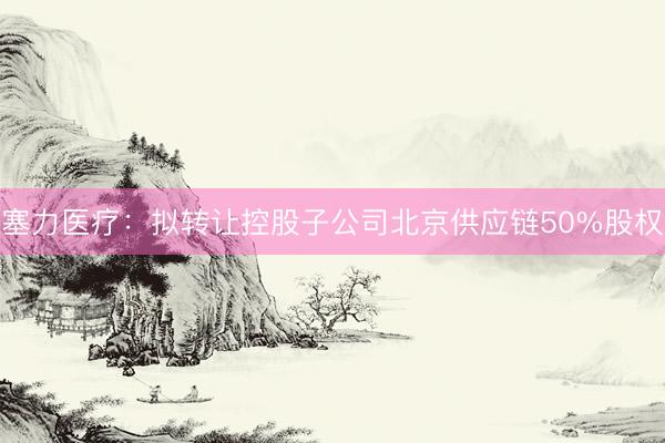 塞力医疗：拟转让控股子公司北京供应链50%股权