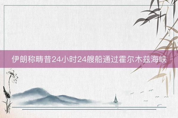 伊朗称畴昔24小时24艘船通过霍尔木兹海峡