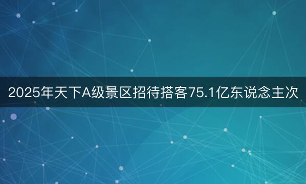 2025年天下A级景区招待搭客75.1亿东说念主次