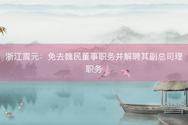 浙江震元：免去魏民董事职务并解聘其副总司理职务