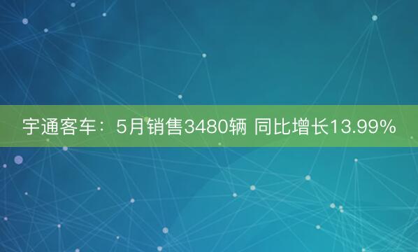宇通客车：5月销售3480辆 同比增长13.99%