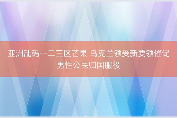 亚洲乱码一二三区芒果 乌克兰领受新要领催促男性公民归国服役