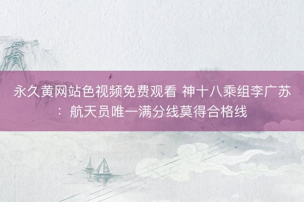 永久黄网站色视频免费观看 神十八乘组李广苏：航天员唯一满分线莫得合格线
