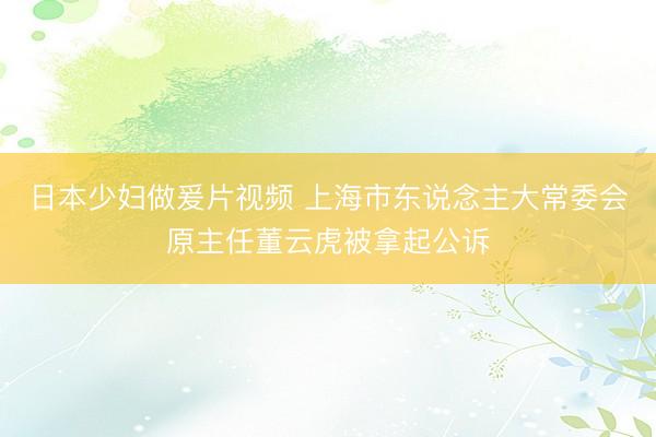 日本少妇做爰片视频 上海市东说念主大常委会原主任董云虎被拿起公诉