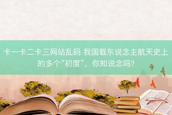 卡一卡二卡三网站乱码 我国载东说念主航天史上的多个“初度”，<a href=