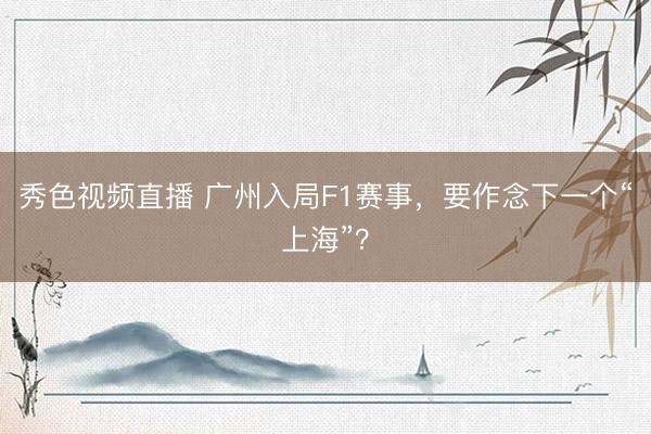 秀色视频直播 广州入局F1赛事，要作念下一个“上海”？