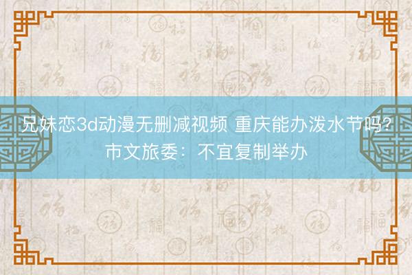 兄妹恋3d动漫无删减视频 重庆能办泼水节吗？市文旅委：不宜复制举办