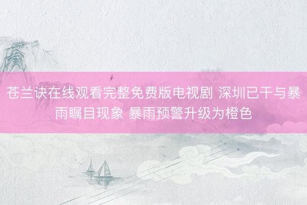 苍兰诀在线观看完整免费版电视剧 深圳已干与暴雨瞩目现象 暴雨预警升级为橙色