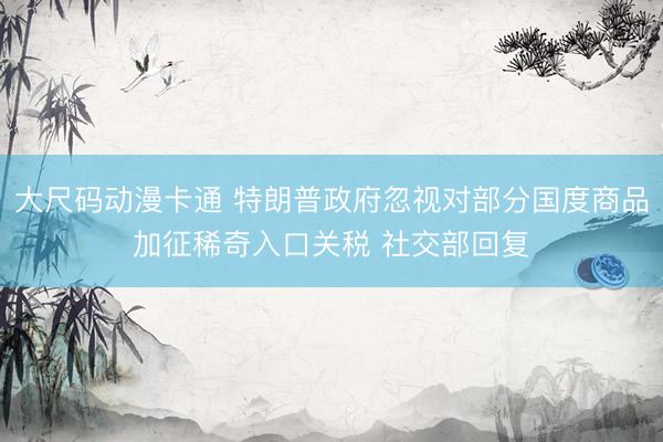 大尺码动漫卡通 特朗普政府忽视对部分国度商品加征稀奇入口关税 社交部回复