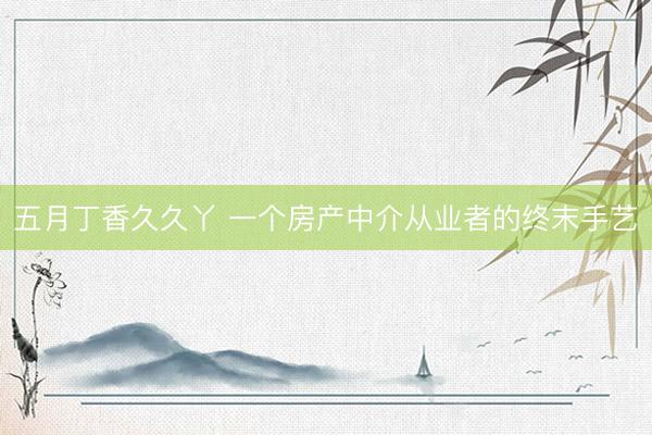 五月丁香久久丫 一个房产中介从业者的终末手艺