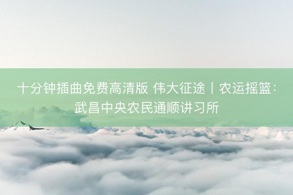 十分钟插曲免费高清版 伟大征途丨农运摇篮：武昌中央农民通顺讲习所